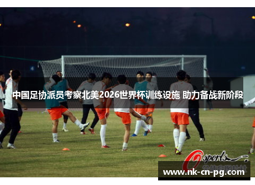 中国足协派员考察北美2026世界杯训练设施 助力备战新阶段 中国足协派员考察北美2026世界杯训练设施 助力备战新阶段