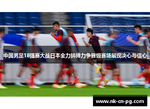 中国男足18强赛大战日本全力拼搏力争晋级赛场展现决心与信心