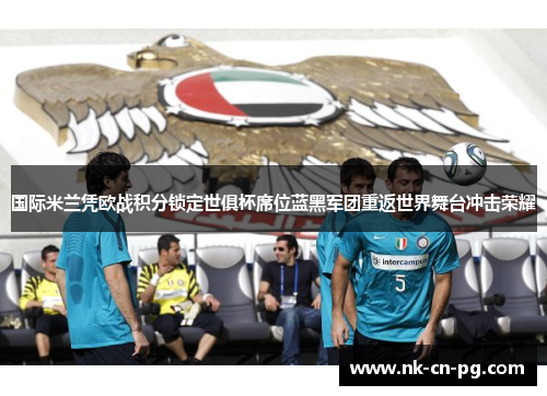 国际米兰凭欧战积分锁定世俱杯席位蓝黑军团重返世界舞台冲击荣耀