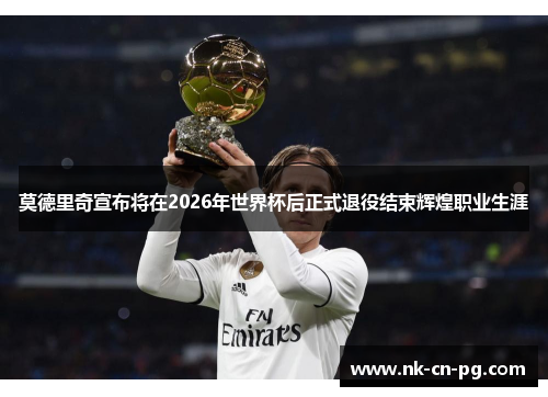 莫德里奇宣布将在2026年世界杯后正式退役结束辉煌职业生涯