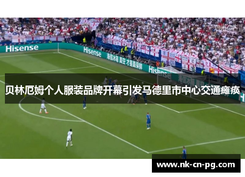 贝林厄姆个人服装品牌开幕引发马德里市中心交通瘫痪