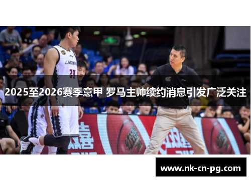 2025至2026赛季意甲 罗马主帅续约消息引发广泛关注 2025至2026赛季意甲 罗马主帅续约消息引发广泛关注