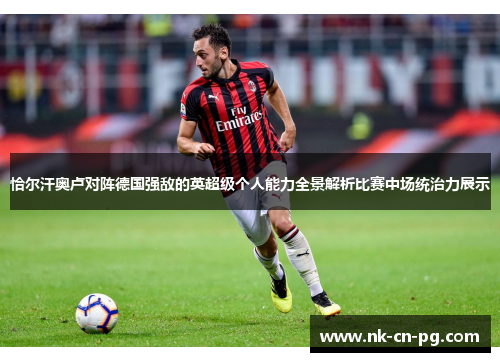恰尔汗奥卢对阵德国强敌的英超级个人能力全景解析比赛中场统治力展示