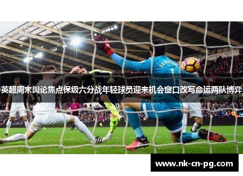 英超周末舆论焦点保级六分战年轻球员迎来机会窗口改写命运两队博弈 英超周末舆论焦点保级六分战年轻球员迎来机会窗口改写命运两队博弈