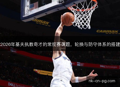 2026年基夫执教奇才的常规赛课题,轮换与防守体系的搭建 2026年基夫执教奇才的常规赛课题,轮换与防守体系的搭建